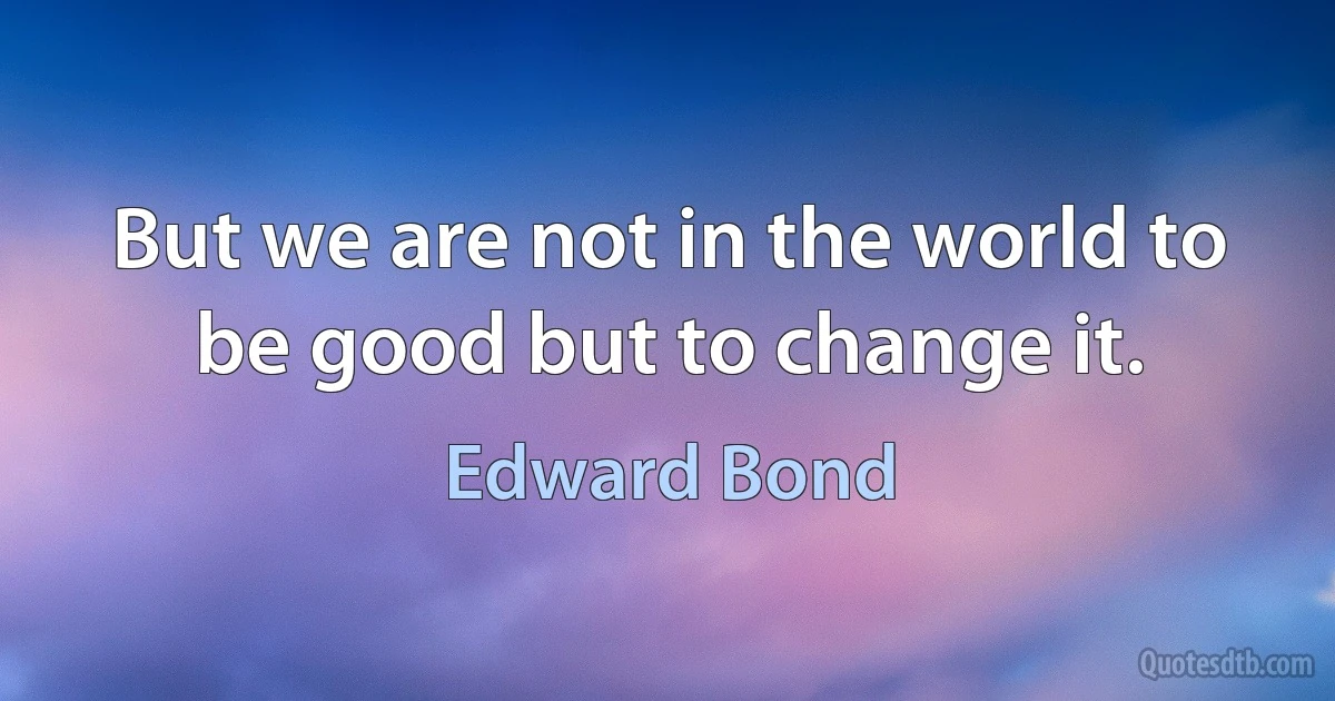 But we are not in the world to be good but to change it. (Edward Bond)