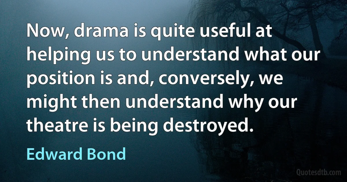 Now, drama is quite useful at helping us to understand what our position is and, conversely, we might then understand why our theatre is being destroyed. (Edward Bond)