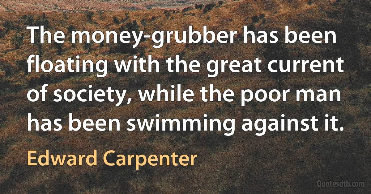 The money-grubber has been floating with the great current of society, while the poor man has been swimming against it. (Edward Carpenter)