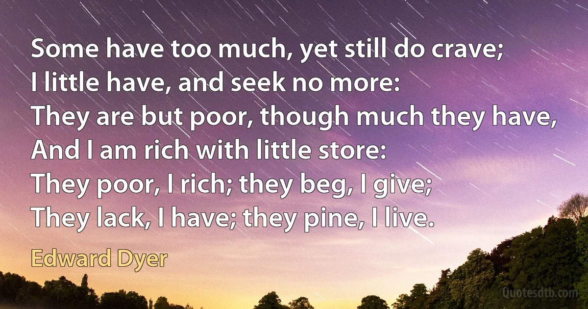 Some have too much, yet still do crave;
I little have, and seek no more:
They are but poor, though much they have,
And I am rich with little store:
They poor, I rich; they beg, I give;
They lack, I have; they pine, I live. (Edward Dyer)