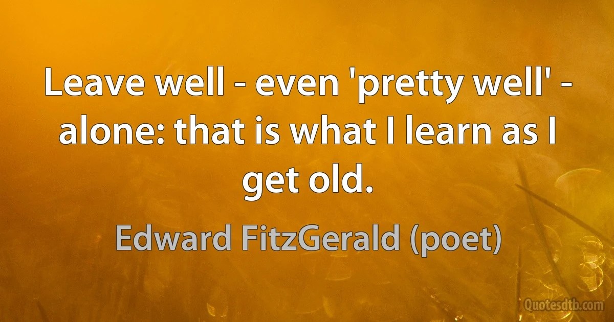 Leave well - even 'pretty well' - alone: that is what I learn as I get old. (Edward FitzGerald (poet))