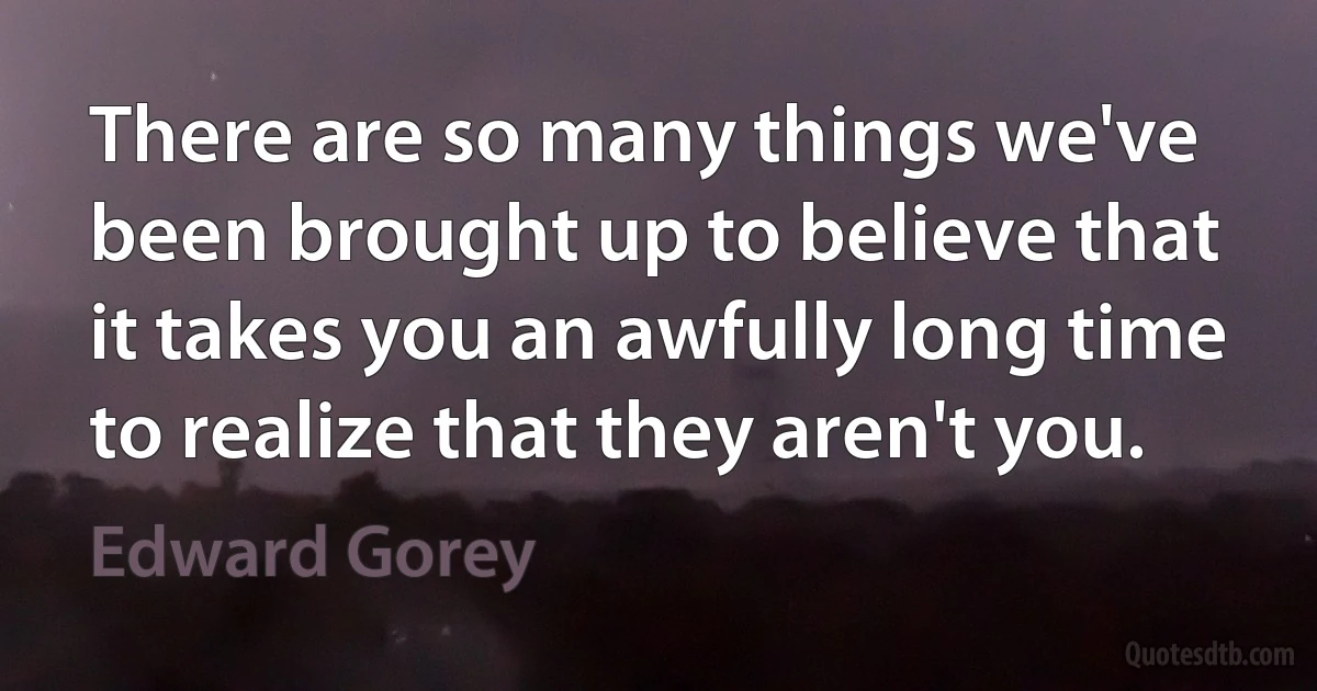 There are so many things we've been brought up to believe that it takes you an awfully long time to realize that they aren't you. (Edward Gorey)