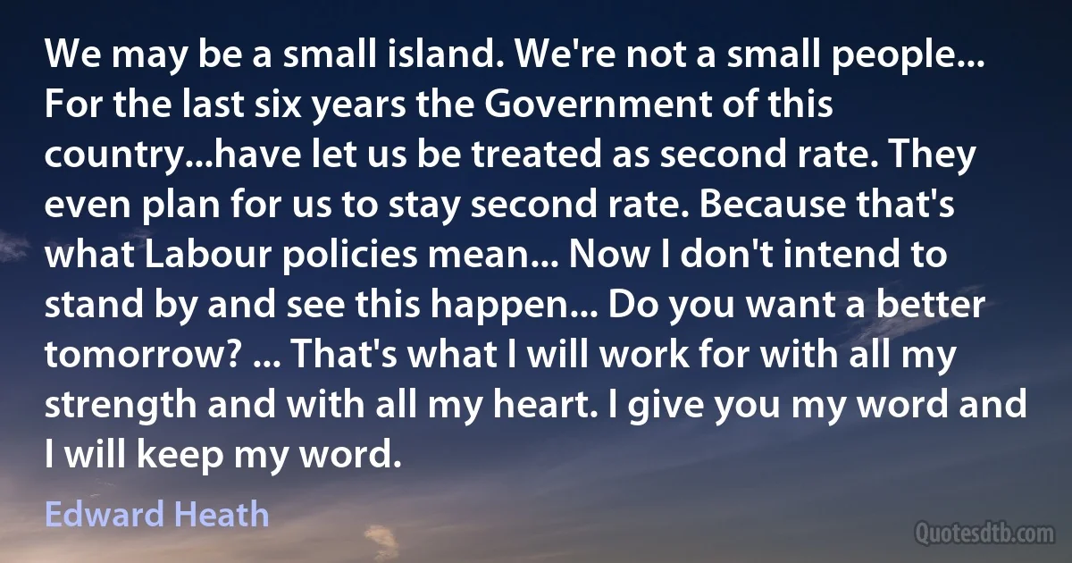 We may be a small island. We're not a small people... For the last six years the Government of this country...have let us be treated as second rate. They even plan for us to stay second rate. Because that's what Labour policies mean... Now I don't intend to stand by and see this happen... Do you want a better tomorrow? ... That's what I will work for with all my strength and with all my heart. I give you my word and I will keep my word. (Edward Heath)