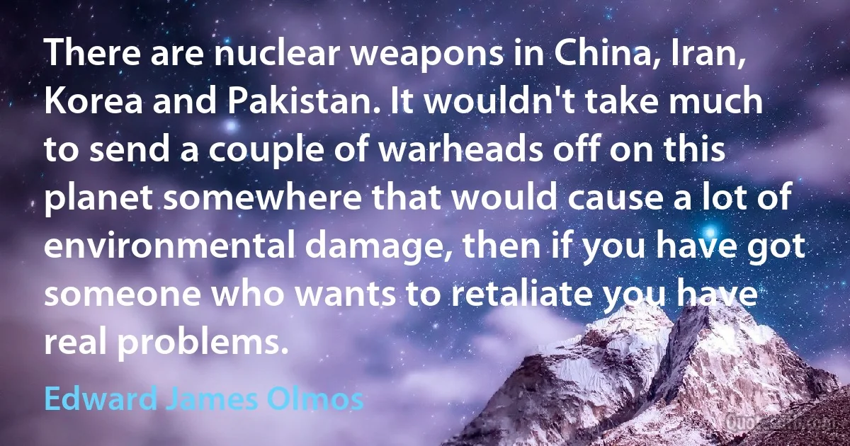 There are nuclear weapons in China, Iran, Korea and Pakistan. It wouldn't take much to send a couple of warheads off on this planet somewhere that would cause a lot of environmental damage, then if you have got someone who wants to retaliate you have real problems. (Edward James Olmos)