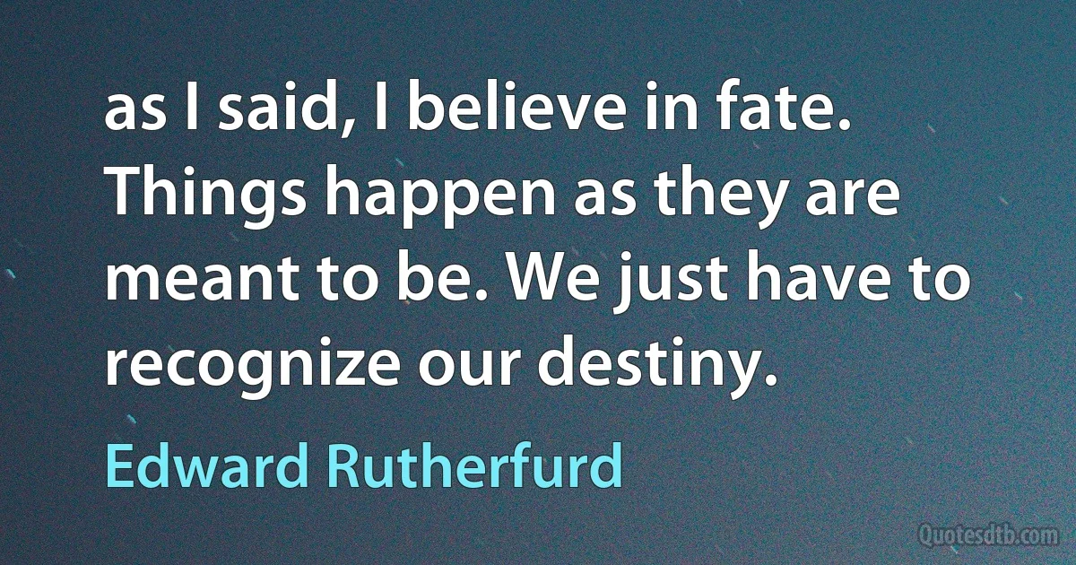 as I said, I believe in fate. Things happen as they are meant to be. We just have to recognize our destiny. (Edward Rutherfurd)