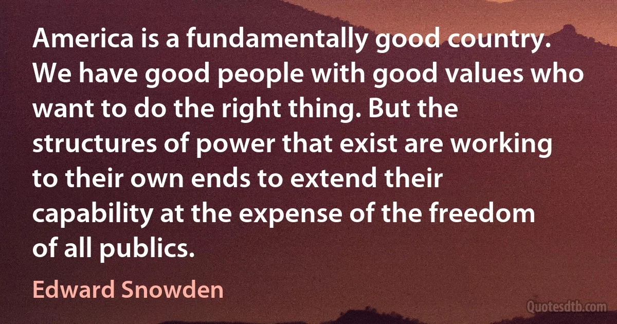 America is a fundamentally good country. We have good people with good values who want to do the right thing. But the structures of power that exist are working to their own ends to extend their capability at the expense of the freedom of all publics. (Edward Snowden)