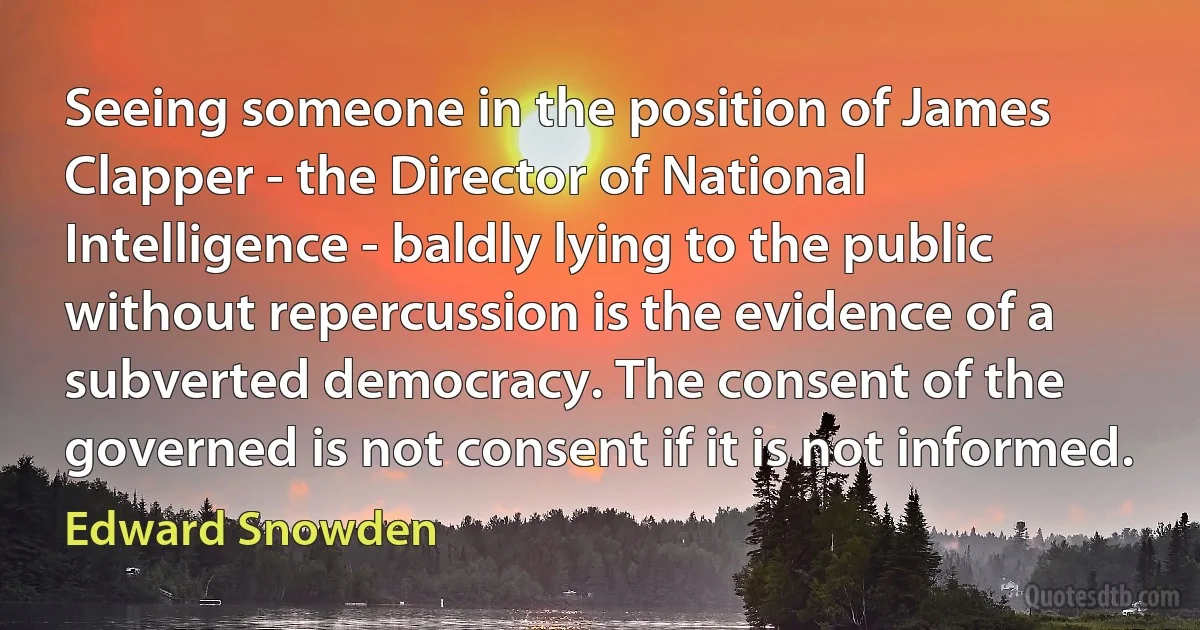 Seeing someone in the position of James Clapper - the Director of National Intelligence - baldly lying to the public without repercussion is the evidence of a subverted democracy. The consent of the governed is not consent if it is not informed. (Edward Snowden)