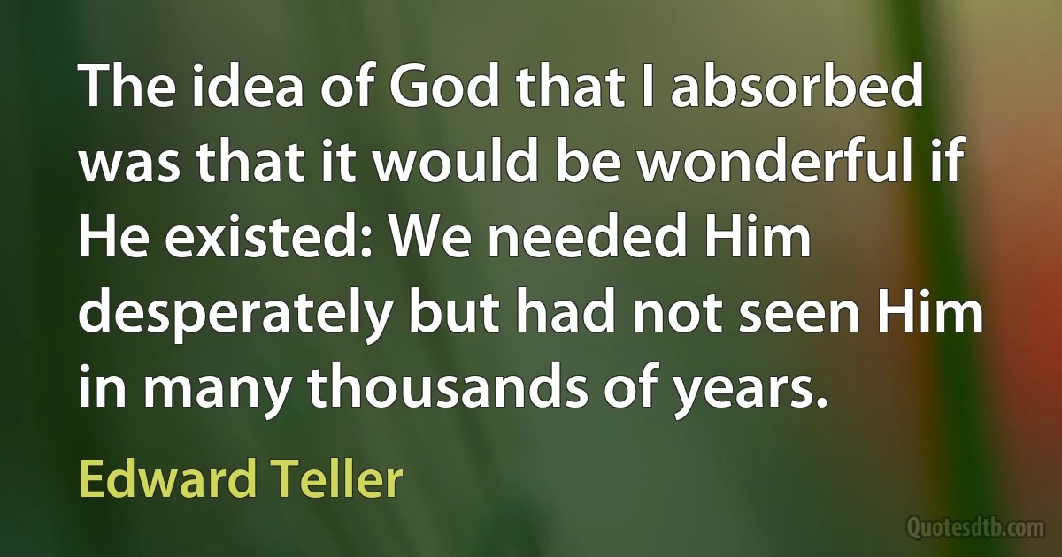 The idea of God that I absorbed was that it would be wonderful if He existed: We needed Him desperately but had not seen Him in many thousands of years. (Edward Teller)