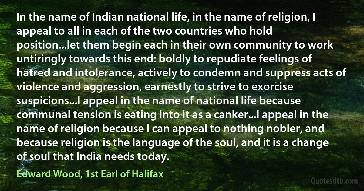 In the name of Indian national life, in the name of religion, I appeal to all in each of the two countries who hold position...let them begin each in their own community to work untiringly towards this end: boldly to repudiate feelings of hatred and intolerance, actively to condemn and suppress acts of violence and aggression, earnestly to strive to exorcise suspicions...I appeal in the name of national life because communal tension is eating into it as a canker...I appeal in the name of religion because I can appeal to nothing nobler, and because religion is the language of the soul, and it is a change of soul that India needs today. (Edward Wood, 1st Earl of Halifax)