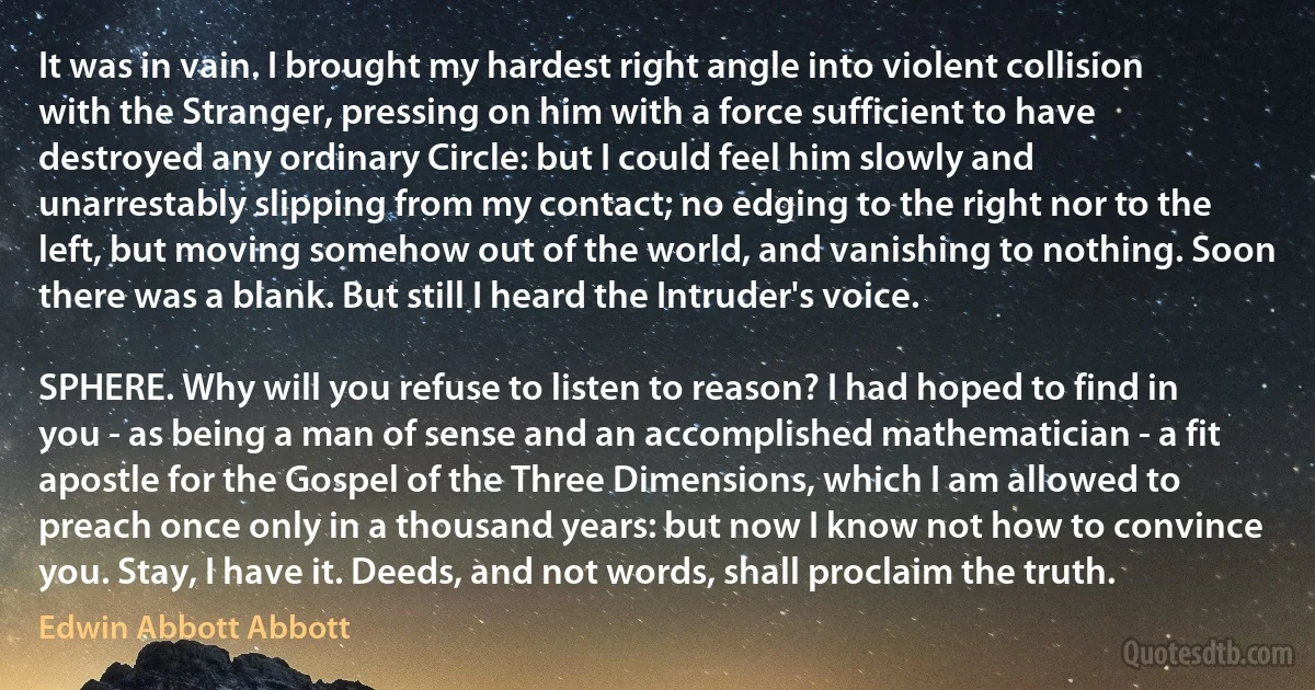 It was in vain. I brought my hardest right angle into violent collision with the Stranger, pressing on him with a force sufficient to have destroyed any ordinary Circle: but I could feel him slowly and unarrestably slipping from my contact; no edging to the right nor to the left, but moving somehow out of the world, and vanishing to nothing. Soon there was a blank. But still I heard the Intruder's voice.

SPHERE. Why will you refuse to listen to reason? I had hoped to find in you - as being a man of sense and an accomplished mathematician - a fit apostle for the Gospel of the Three Dimensions, which I am allowed to preach once only in a thousand years: but now I know not how to convince you. Stay, I have it. Deeds, and not words, shall proclaim the truth. (Edwin Abbott Abbott)