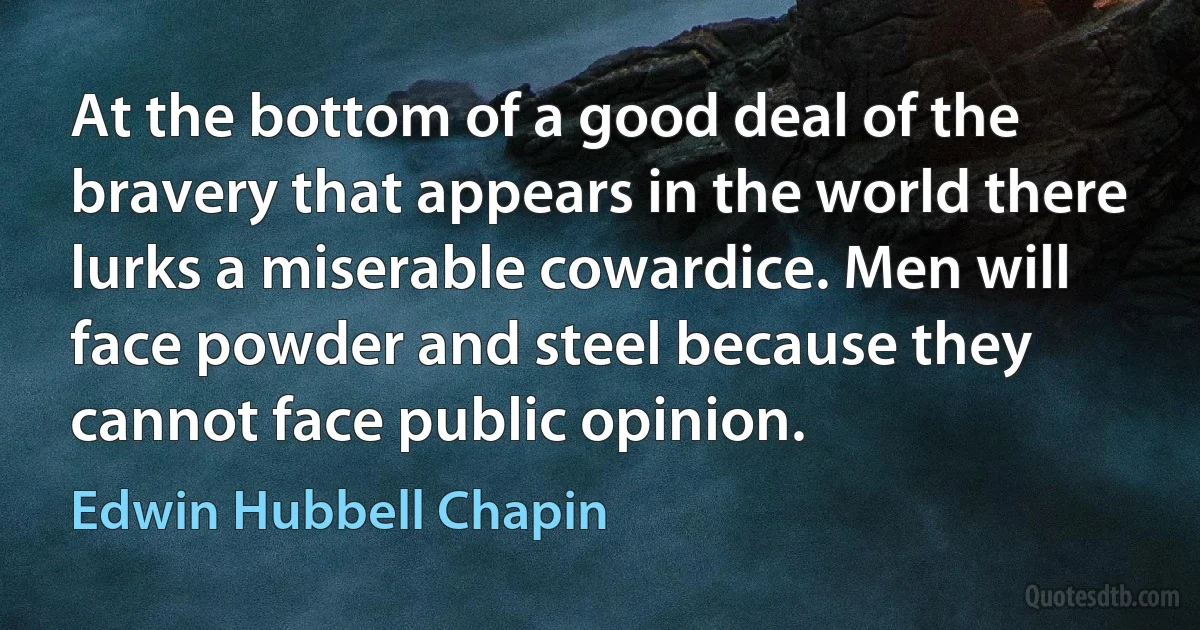 At the bottom of a good deal of the bravery that appears in the world there lurks a miserable cowardice. Men will face powder and steel because they cannot face public opinion. (Edwin Hubbell Chapin)