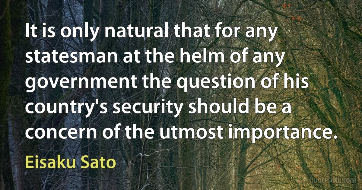 It is only natural that for any statesman at the helm of any government the question of his country's security should be a concern of the utmost importance. (Eisaku Sato)