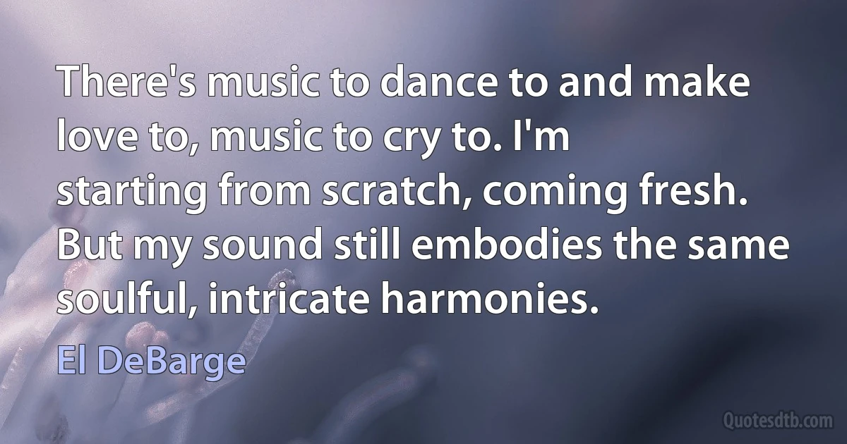 There's music to dance to and make love to, music to cry to. I'm starting from scratch, coming fresh. But my sound still embodies the same soulful, intricate harmonies. (El DeBarge)