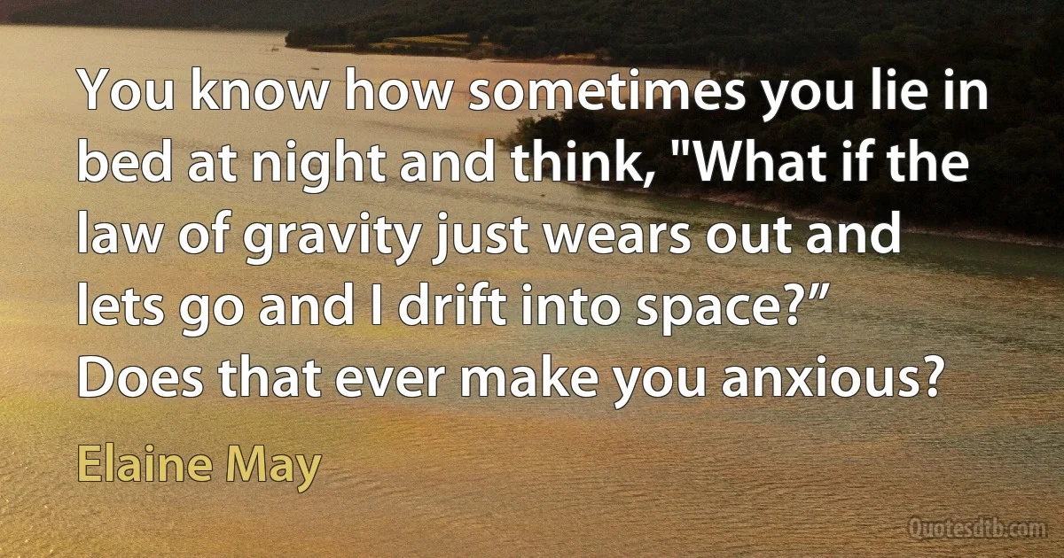 You know how sometimes you lie in bed at night and think, "What if the law of gravity just wears out and lets go and I drift into space?” Does that ever make you anxious? (Elaine May)