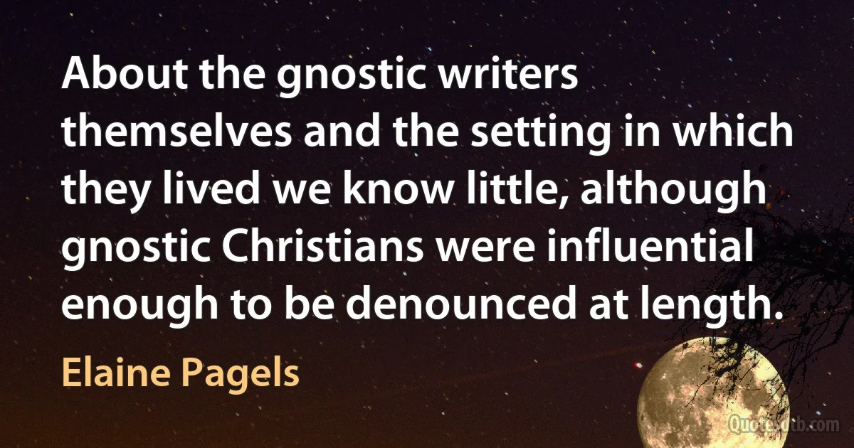 About the gnostic writers themselves and the setting in which they lived we know little, although gnostic Christians were influential enough to be denounced at length. (Elaine Pagels)