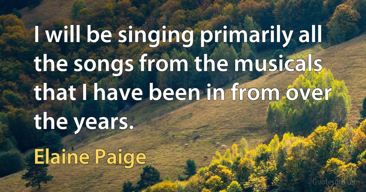 I will be singing primarily all the songs from the musicals that I have been in from over the years. (Elaine Paige)