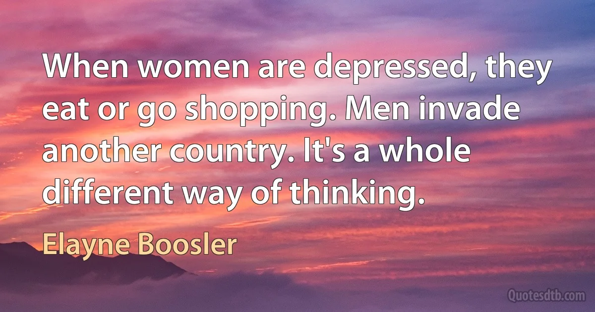 When women are depressed, they eat or go shopping. Men invade another country. It's a whole different way of thinking. (Elayne Boosler)