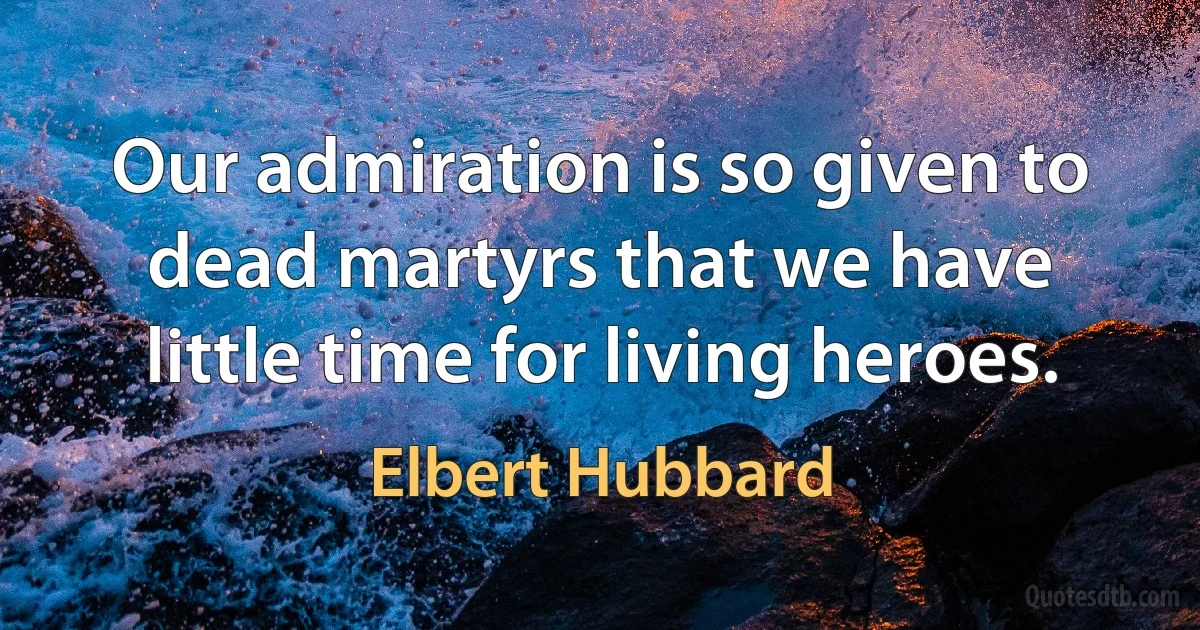 Our admiration is so given to dead martyrs that we have little time for living heroes. (Elbert Hubbard)