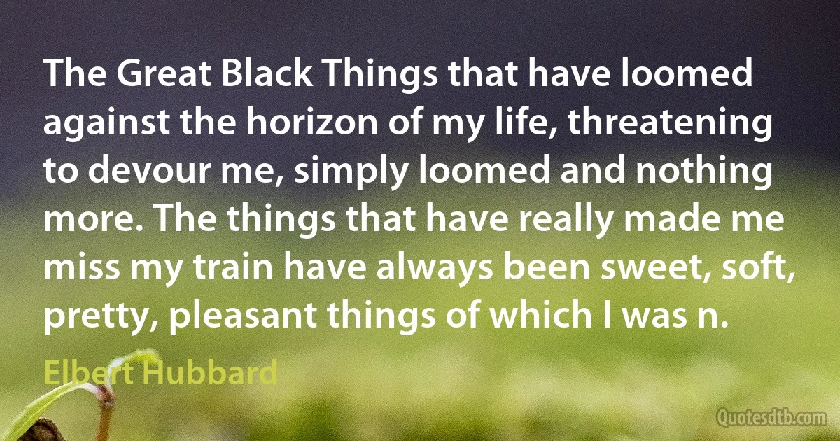 The Great Black Things that have loomed against the horizon of my life, threatening to devour me, simply loomed and nothing more. The things that have really made me miss my train have always been sweet, soft, pretty, pleasant things of which I was n. (Elbert Hubbard)