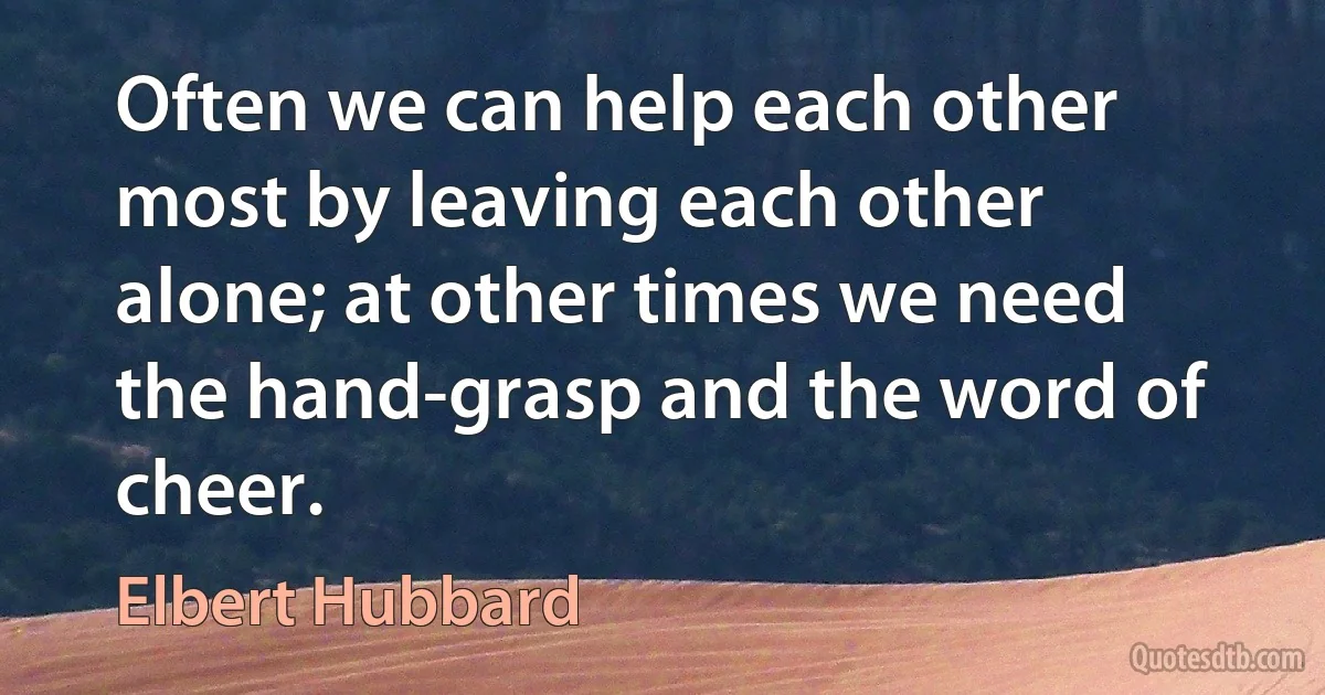 Often we can help each other most by leaving each other alone; at other times we need the hand-grasp and the word of cheer. (Elbert Hubbard)