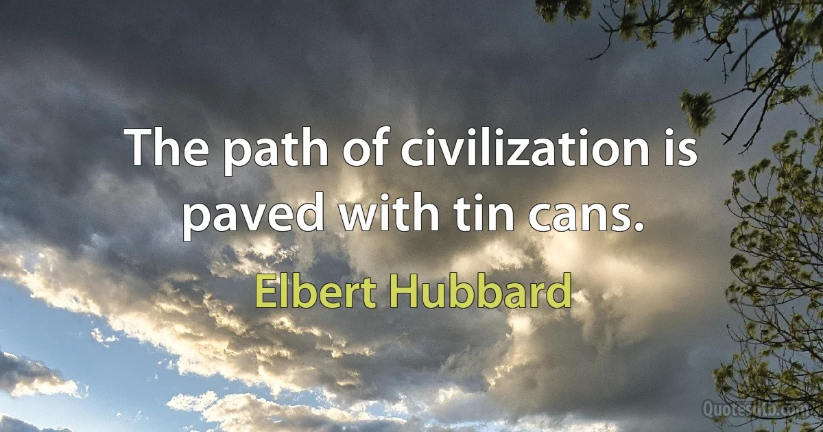 The path of civilization is paved with tin cans. (Elbert Hubbard)