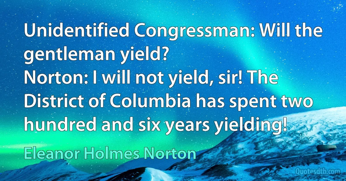 Unidentified Congressman: Will the gentleman yield?
Norton: I will not yield, sir! The District of Columbia has spent two hundred and six years yielding! (Eleanor Holmes Norton)