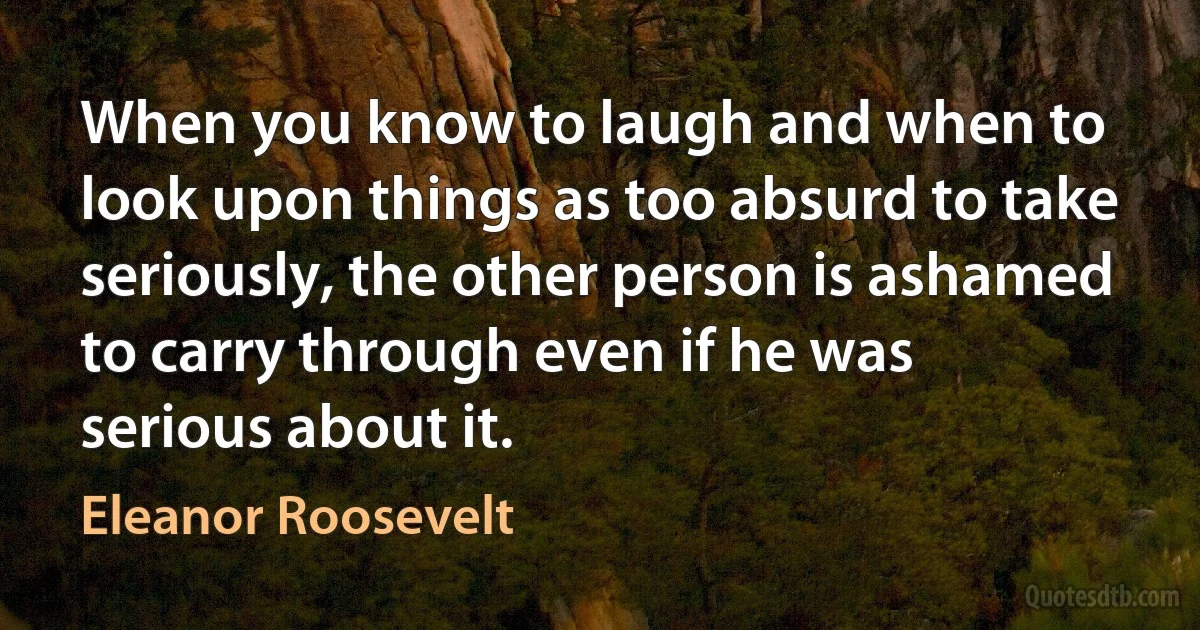 When you know to laugh and when to look upon things as too absurd to take seriously, the other person is ashamed to carry through even if he was serious about it. (Eleanor Roosevelt)