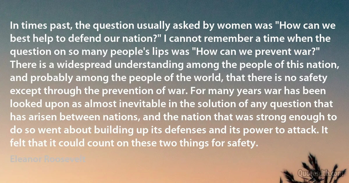 In times past, the question usually asked by women was "How can we best help to defend our nation?" I cannot remember a time when the question on so many people's lips was "How can we prevent war?"
There is a widespread understanding among the people of this nation, and probably among the people of the world, that there is no safety except through the prevention of war. For many years war has been looked upon as almost inevitable in the solution of any question that has arisen between nations, and the nation that was strong enough to do so went about building up its defenses and its power to attack. It felt that it could count on these two things for safety. (Eleanor Roosevelt)