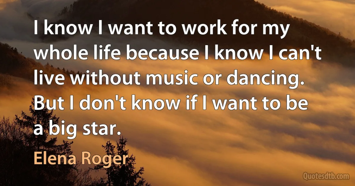 I know I want to work for my whole life because I know I can't live without music or dancing. But I don't know if I want to be a big star. (Elena Roger)