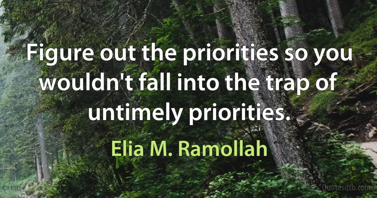 Figure out the priorities so you wouldn't fall into the trap of untimely priorities. (Elia M. Ramollah)