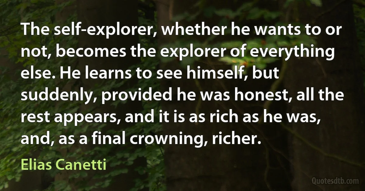 The self-explorer, whether he wants to or not, becomes the explorer of everything else. He learns to see himself, but suddenly, provided he was honest, all the rest appears, and it is as rich as he was, and, as a final crowning, richer. (Elias Canetti)