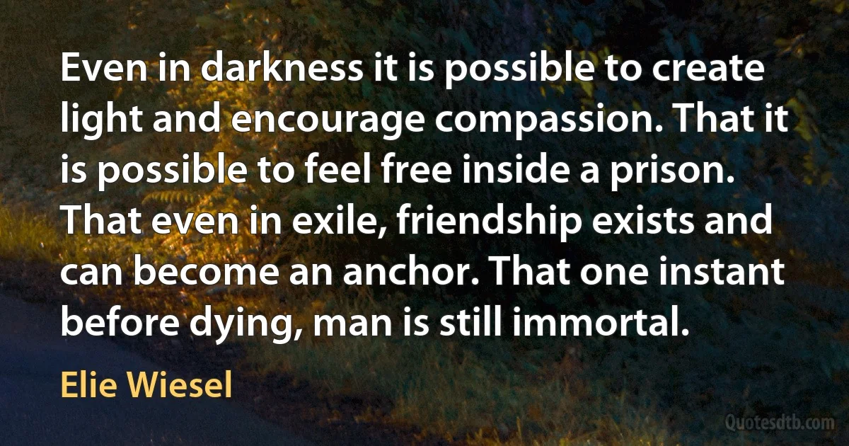 Even in darkness it is possible to create light and encourage compassion. That it is possible to feel free inside a prison. That even in exile, friendship exists and can become an anchor. That one instant before dying, man is still immortal. (Elie Wiesel)