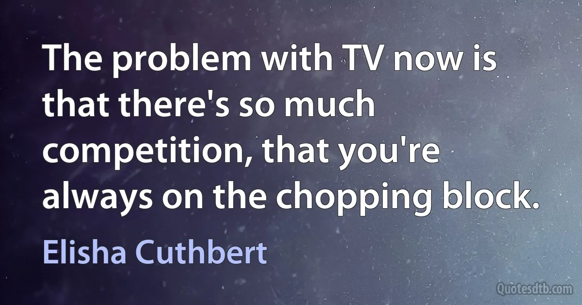 The problem with TV now is that there's so much competition, that you're always on the chopping block. (Elisha Cuthbert)