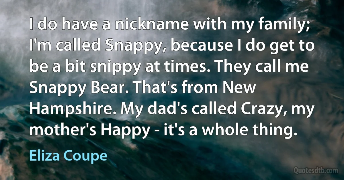 I do have a nickname with my family; I'm called Snappy, because I do get to be a bit snippy at times. They call me Snappy Bear. That's from New Hampshire. My dad's called Crazy, my mother's Happy - it's a whole thing. (Eliza Coupe)