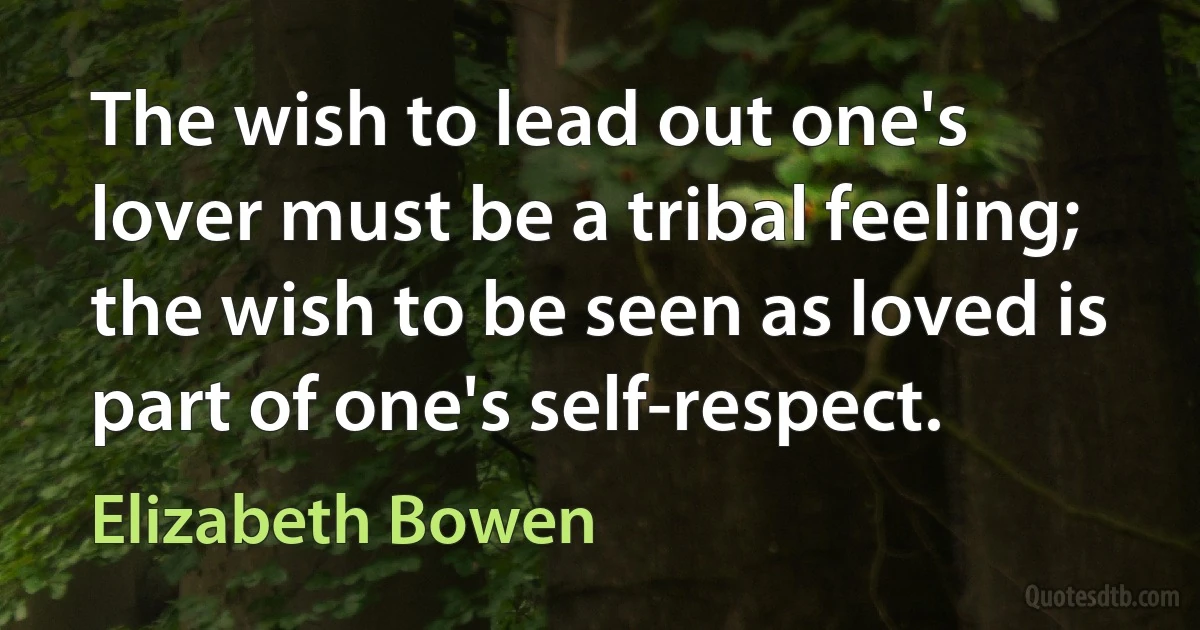 The wish to lead out one's lover must be a tribal feeling; the wish to be seen as loved is part of one's self-respect. (Elizabeth Bowen)