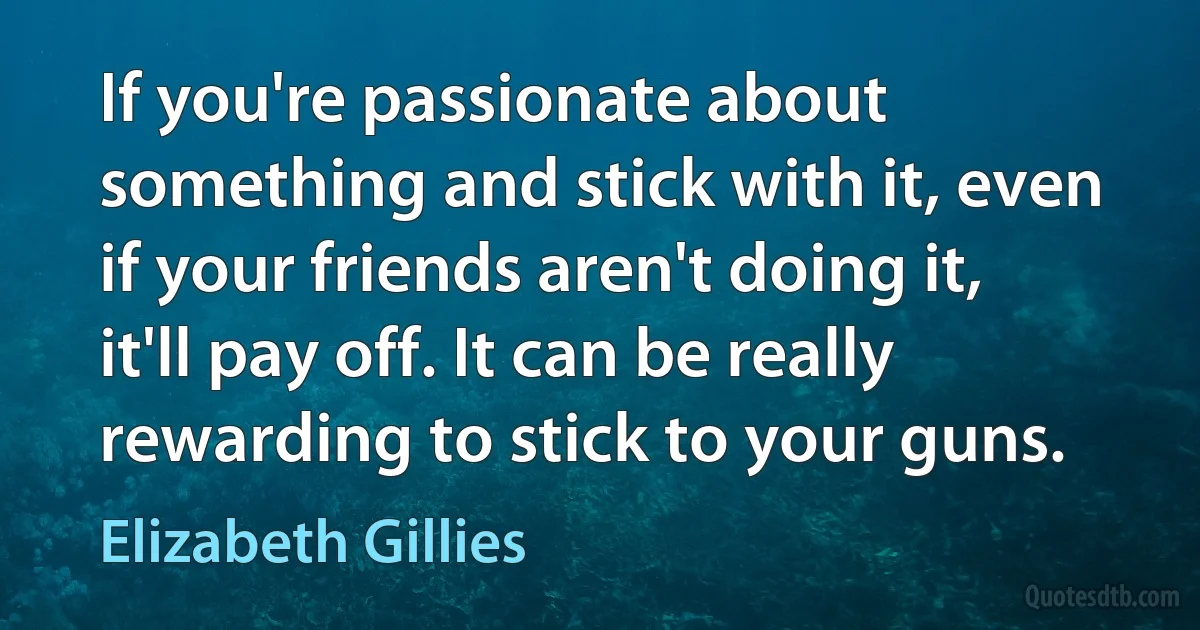 If you're passionate about something and stick with it, even if your friends aren't doing it, it'll pay off. It can be really rewarding to stick to your guns. (Elizabeth Gillies)