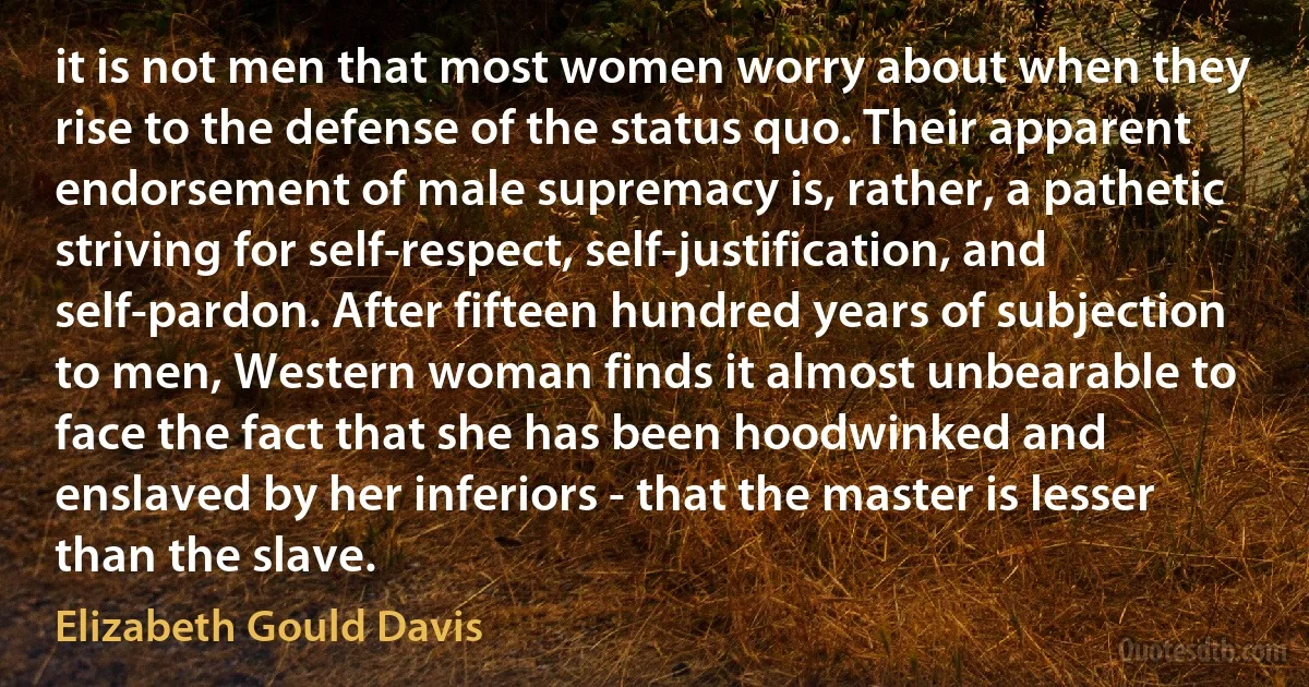 it is not men that most women worry about when they rise to the defense of the status quo. Their apparent endorsement of male supremacy is, rather, a pathetic striving for self-respect, self-justification, and self-pardon. After fifteen hundred years of subjection to men, Western woman finds it almost unbearable to face the fact that she has been hoodwinked and enslaved by her inferiors - that the master is lesser than the slave. (Elizabeth Gould Davis)