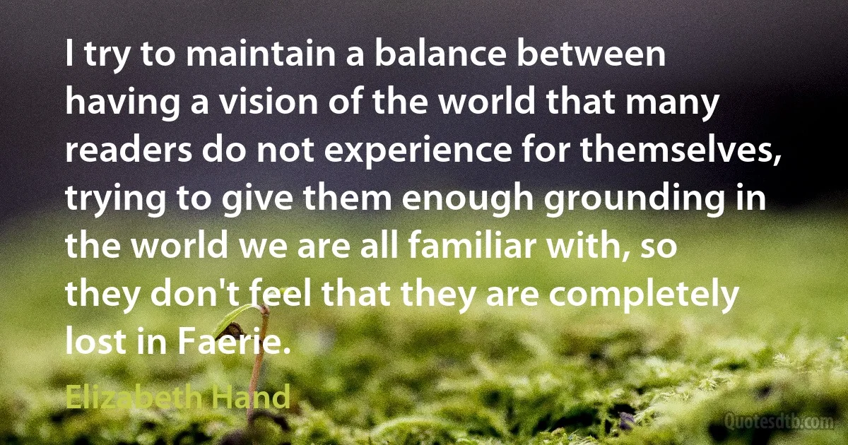 I try to maintain a balance between having a vision of the world that many readers do not experience for themselves, trying to give them enough grounding in the world we are all familiar with, so they don't feel that they are completely lost in Faerie. (Elizabeth Hand)