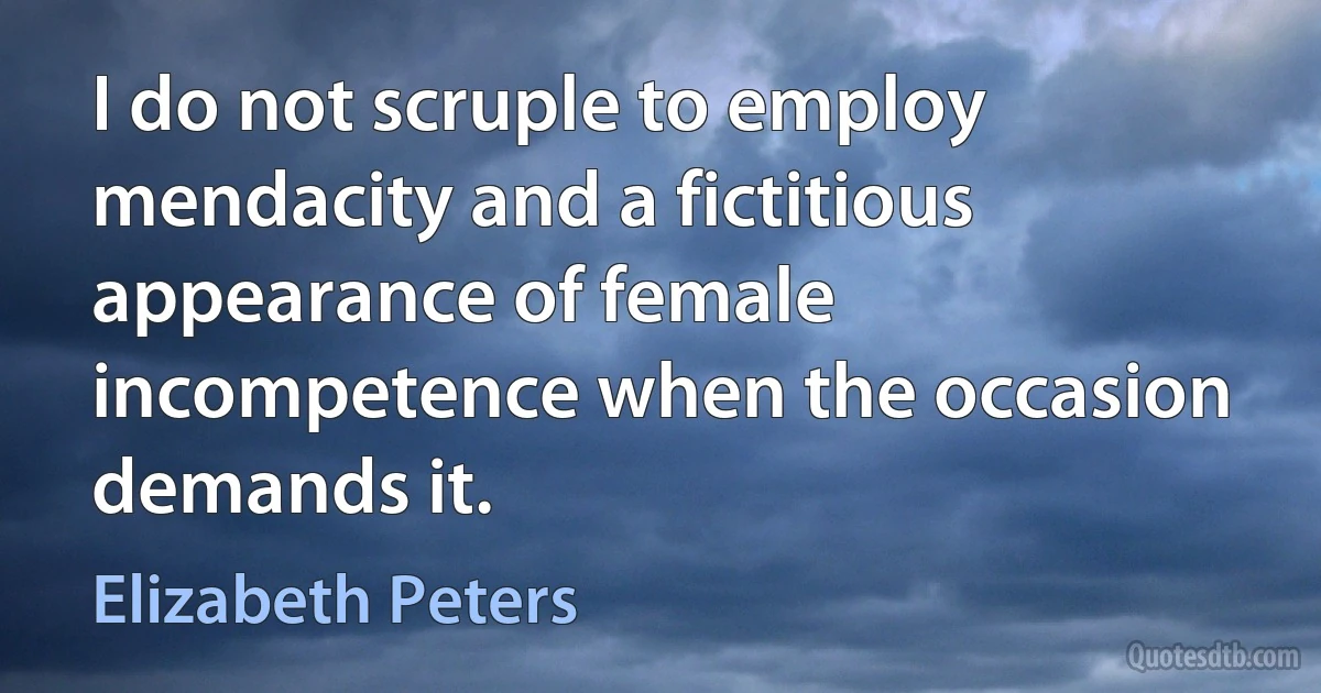 I do not scruple to employ mendacity and a fictitious appearance of female incompetence when the occasion demands it. (Elizabeth Peters)