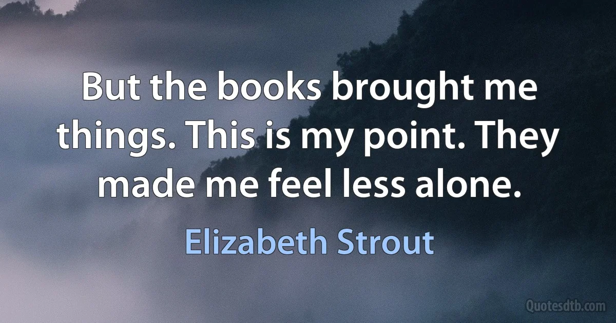 But the books brought me things. This is my point. They made me feel less alone. (Elizabeth Strout)