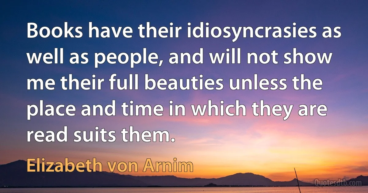 Books have their idiosyncrasies as well as people, and will not show me their full beauties unless the place and time in which they are read suits them. (Elizabeth von Arnim)