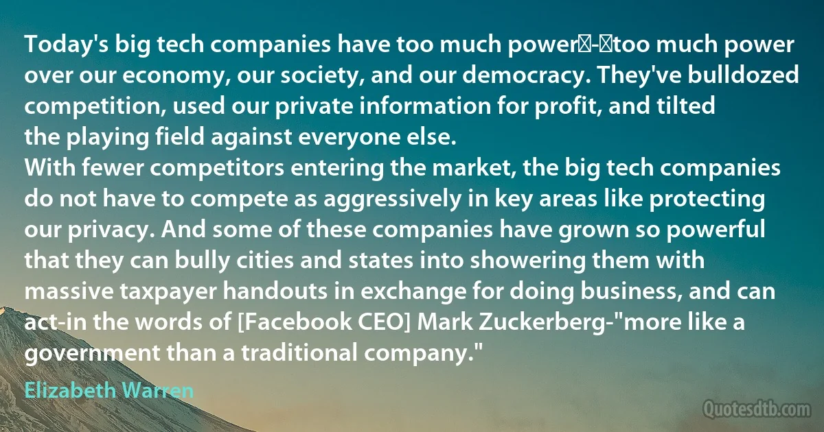 Today's big tech companies have too much power - too much power over our economy, our society, and our democracy. They've bulldozed competition, used our private information for profit, and tilted the playing field against everyone else.
With fewer competitors entering the market, the big tech companies do not have to compete as aggressively in key areas like protecting our privacy. And some of these companies have grown so powerful that they can bully cities and states into showering them with massive taxpayer handouts in exchange for doing business, and can act-in the words of [Facebook CEO] Mark Zuckerberg-"more like a government than a traditional company." (Elizabeth Warren)