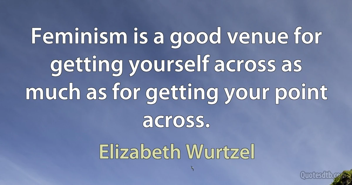 Feminism is a good venue for getting yourself across as much as for getting your point across. (Elizabeth Wurtzel)