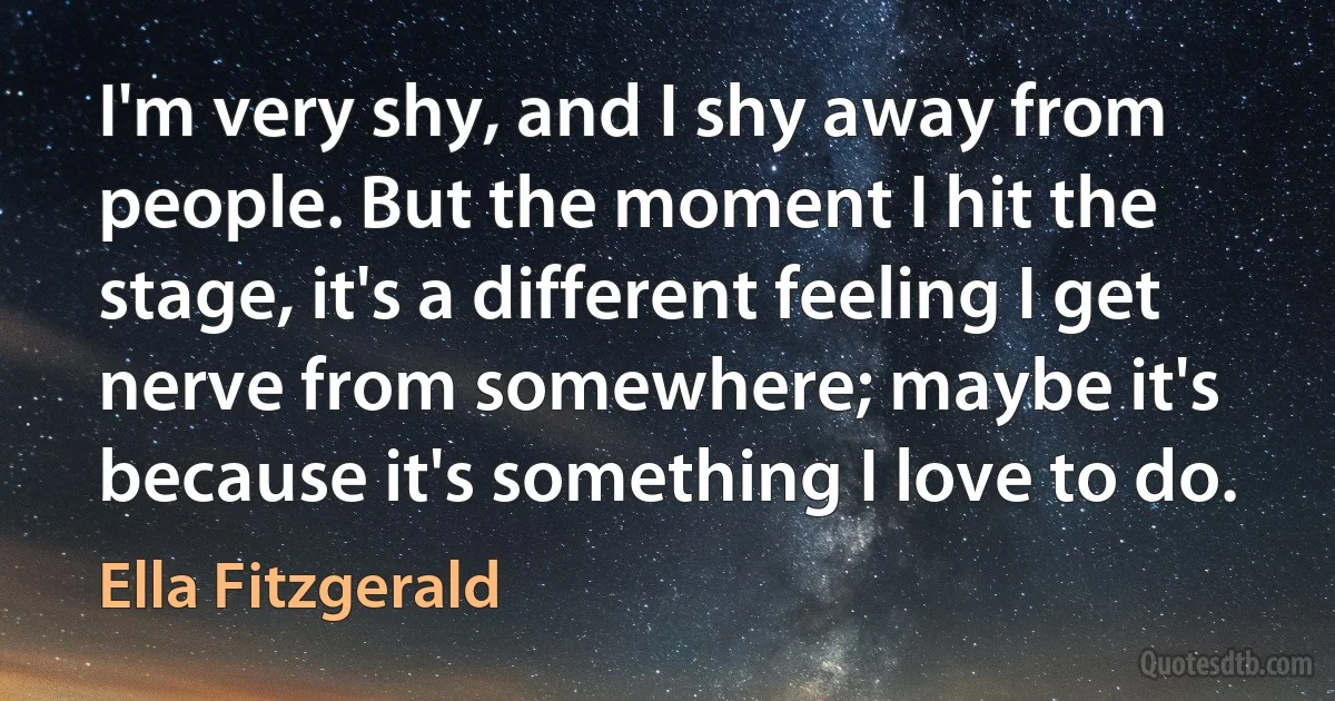 I'm very shy, and I shy away from people. But the moment I hit the stage, it's a different feeling I get nerve from somewhere; maybe it's because it's something I love to do. (Ella Fitzgerald)