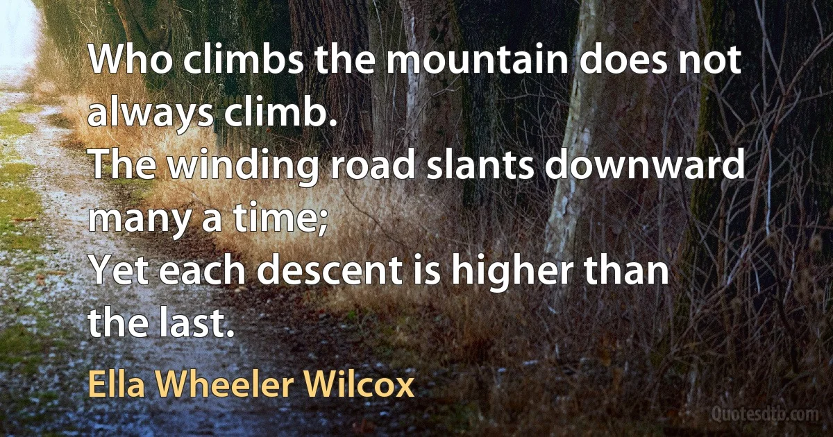 Who climbs the mountain does not always climb.
The winding road slants downward many a time;
Yet each descent is higher than the last. (Ella Wheeler Wilcox)