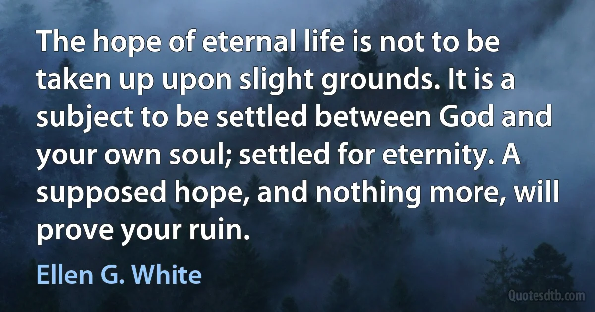 The hope of eternal life is not to be taken up upon slight grounds. It is a subject to be settled between God and your own soul; settled for eternity. A supposed hope, and nothing more, will prove your ruin. (Ellen G. White)