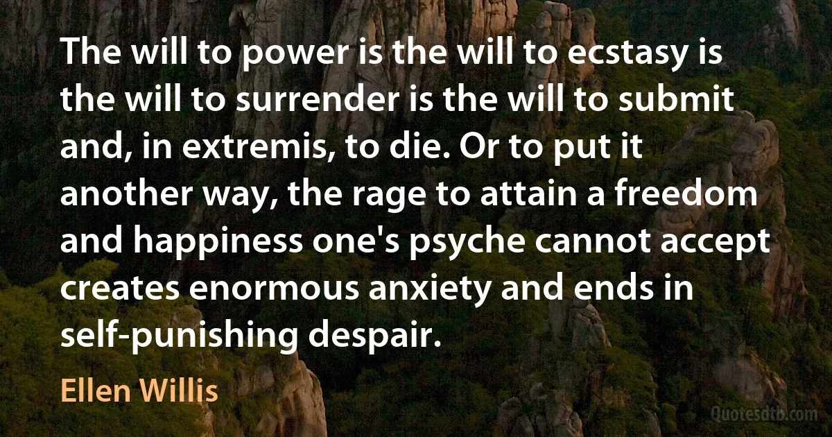 The will to power is the will to ecstasy is the will to surrender is the will to submit and, in extremis, to die. Or to put it another way, the rage to attain a freedom and happiness one's psyche cannot accept creates enormous anxiety and ends in self-punishing despair. (Ellen Willis)