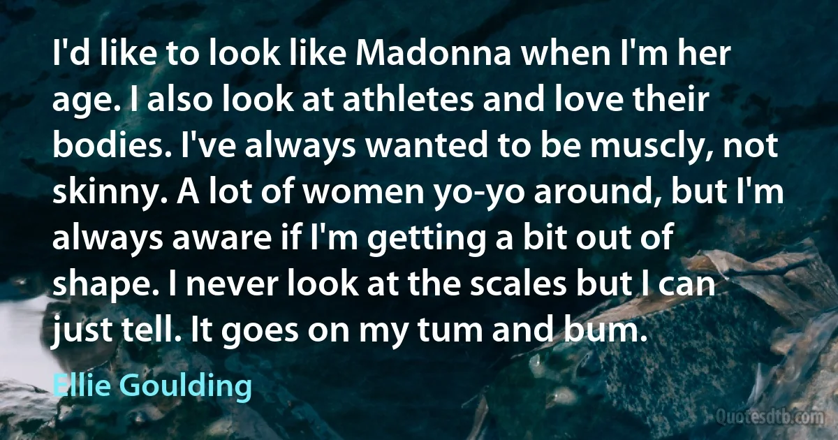 I'd like to look like Madonna when I'm her age. I also look at athletes and love their bodies. I've always wanted to be muscly, not skinny. A lot of women yo-yo around, but I'm always aware if I'm getting a bit out of shape. I never look at the scales but I can just tell. It goes on my tum and bum. (Ellie Goulding)