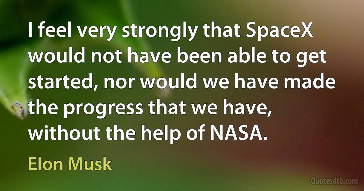 I feel very strongly that SpaceX would not have been able to get started, nor would we have made the progress that we have, without the help of NASA. (Elon Musk)