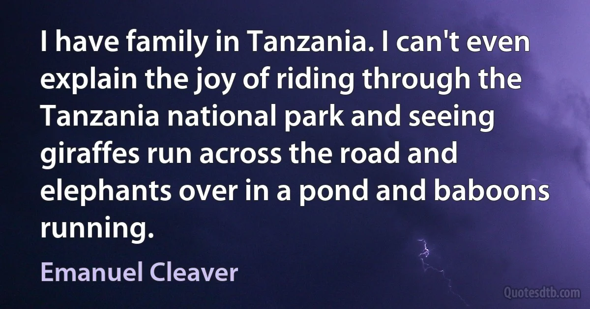 I have family in Tanzania. I can't even explain the joy of riding through the Tanzania national park and seeing giraffes run across the road and elephants over in a pond and baboons running. (Emanuel Cleaver)